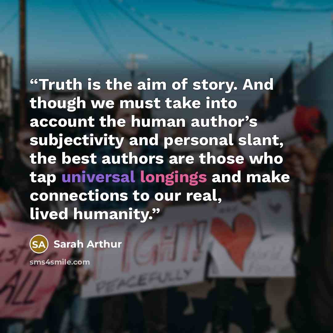 “Truth is the aim of story. And though we must take into account the human author’s subjectivity and personal slant, the best authors are those who tap universal longings and make connections to our real, lived humanity.” quote by Sarah Arthur