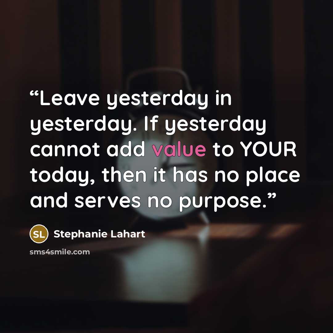 “Leave yesterday in yesterday. If yesterday cannot add value to YOUR today, then it has no place and serves no purpose.” quote by Stephanie Lahart