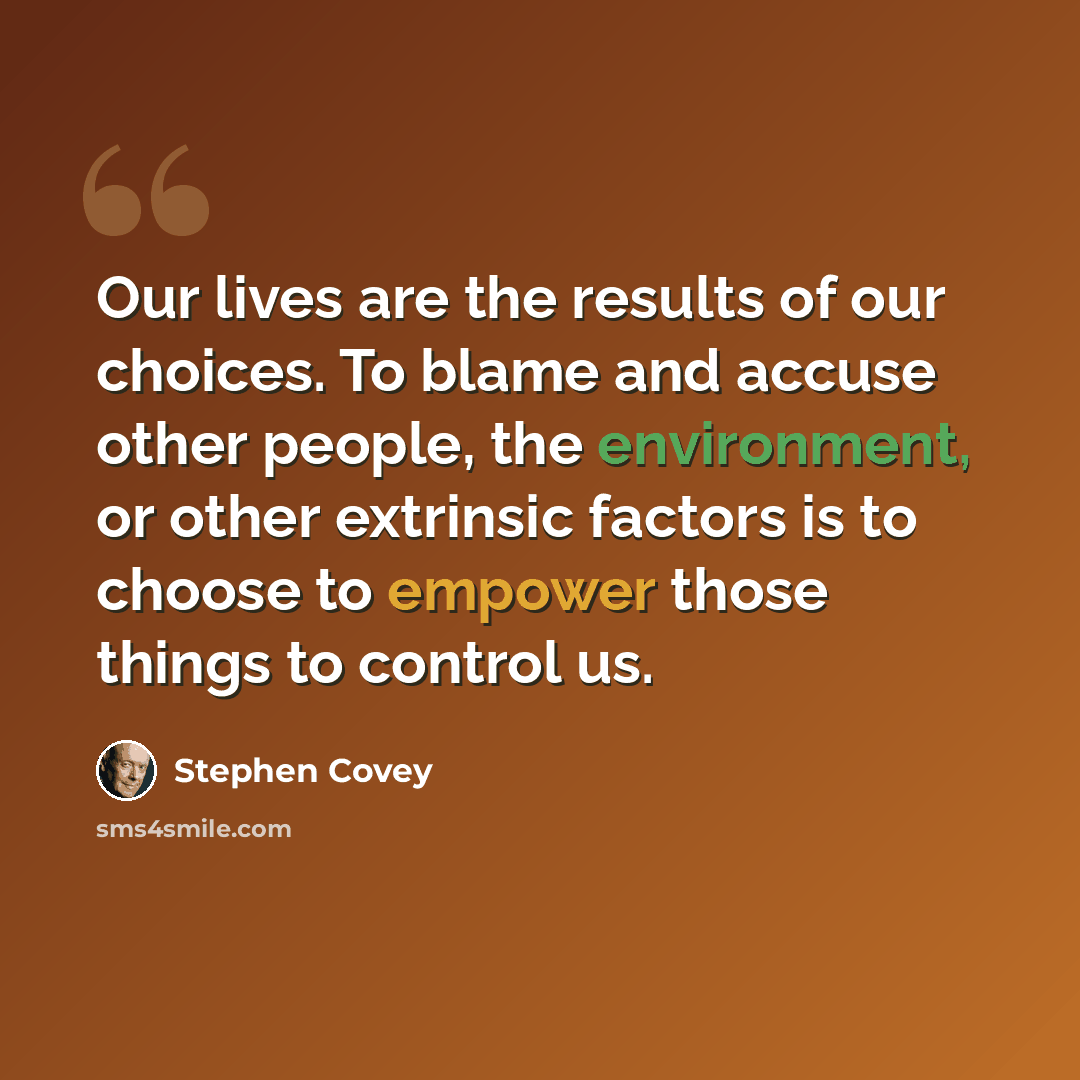 “Our lives are the results of our choices. To blame and accuse other people, the environment, or other extrinsic factors is to choose to empower those things to control us.” quote by Stephen Covey