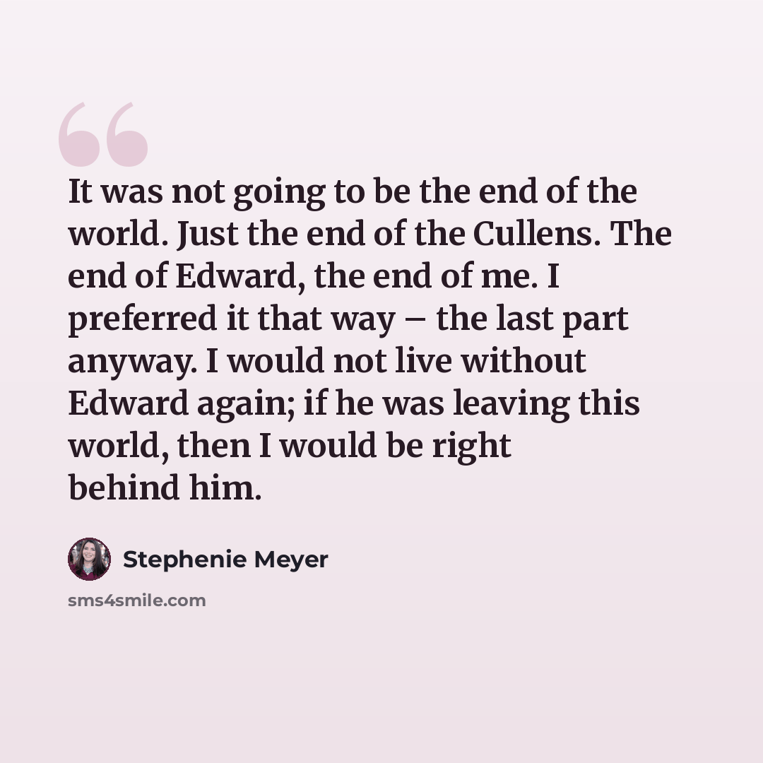 “It was not going to be the end of the world. Just the end of the Cullens. The end of Edward, the end of me. I preferred it that way – the last part anyway. I would not live without Edward again; if he was leaving this world, then I would be right behind him.” quote by Stephenie Meyer