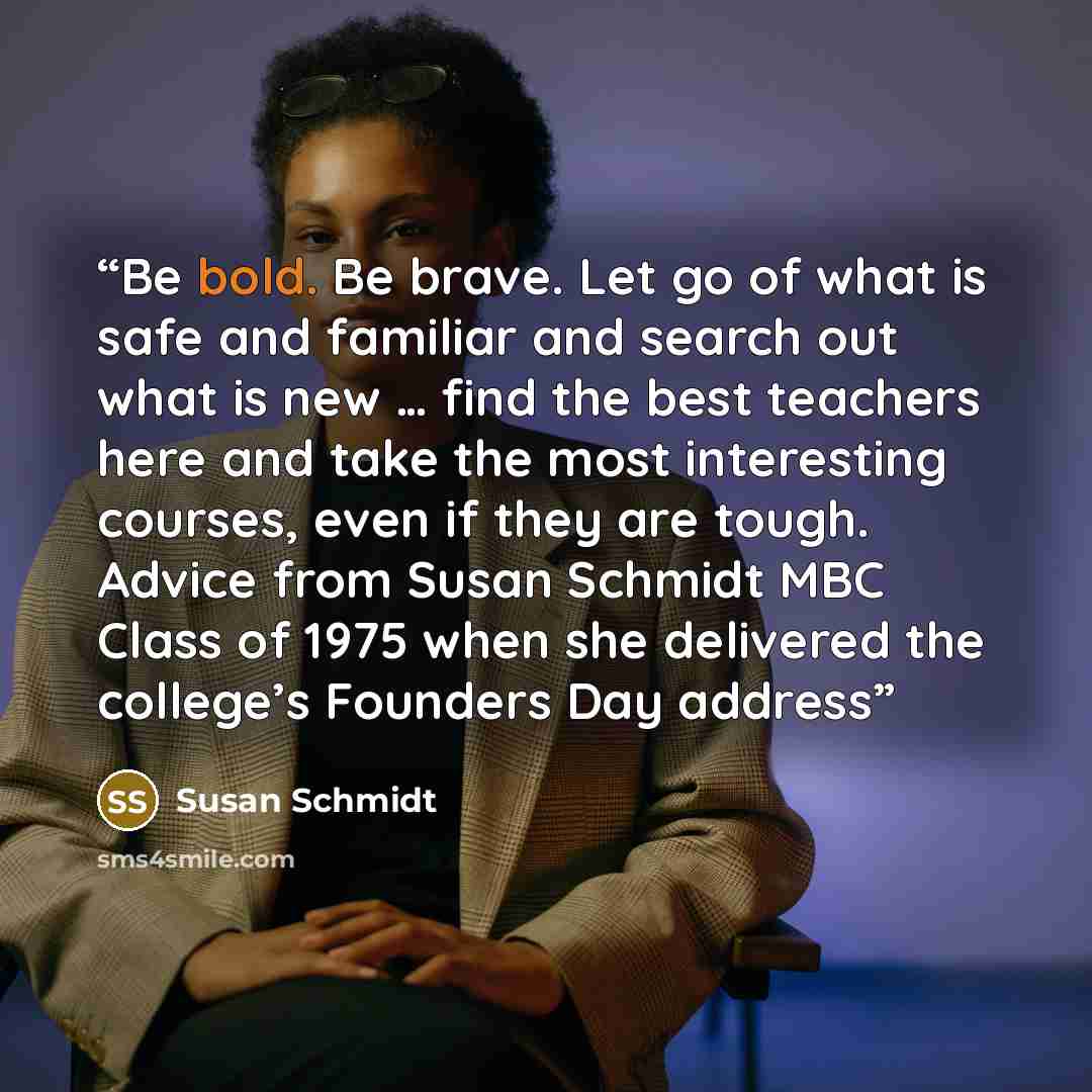 “Be bold. Be brave. Let go of what is safe and familiar and search out what is new … find the best teachers here and take the most interesting courses, even if they are tough. Advice from Susan Schmidt MBC Class of 1975 when she delivered the college’s Founders Day address” quote by Susan Schmidt
