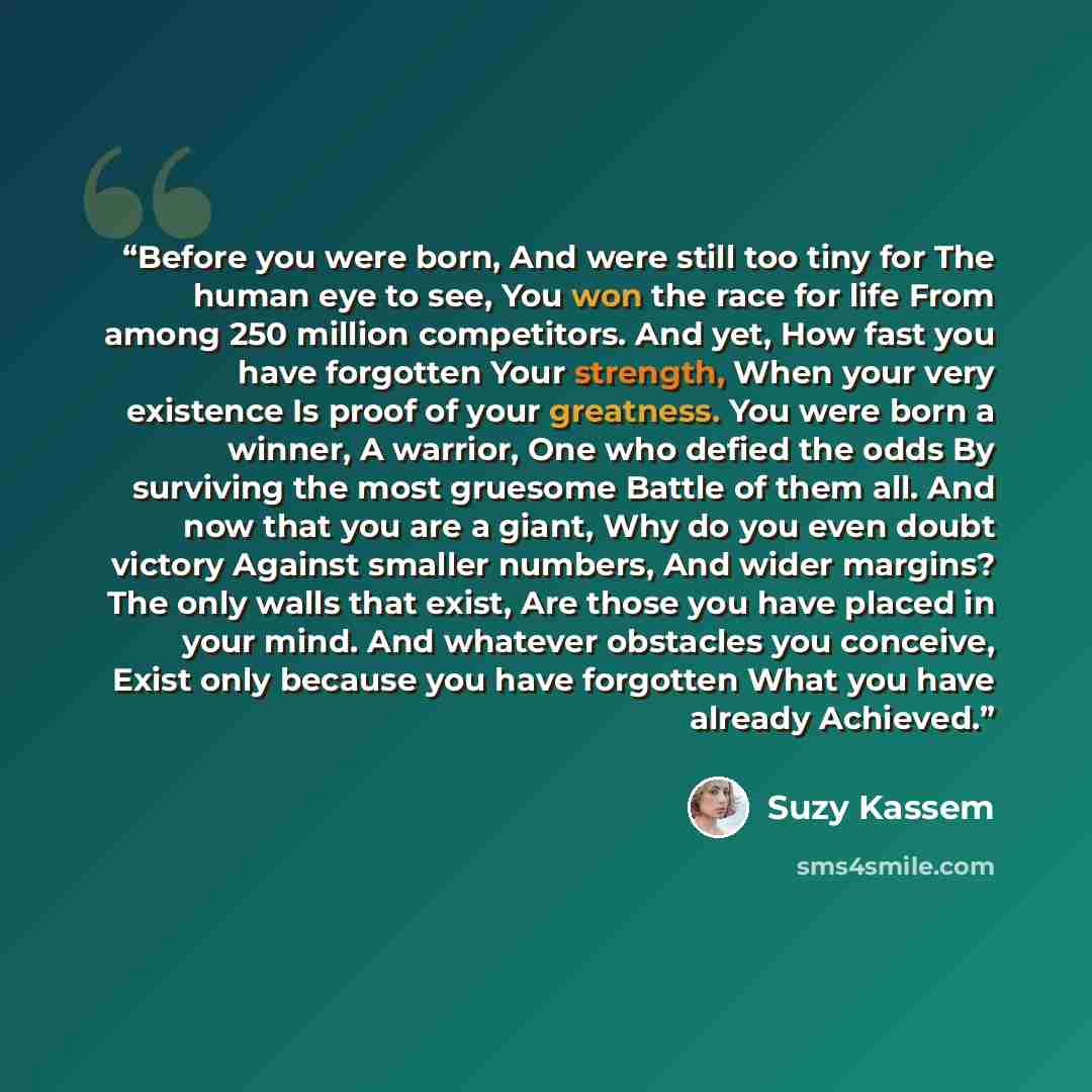 “Before you were born, And were still too tiny for The human eye to see, You won the race for life From among 250 million competitors. And yet, How fast you have forgotten Your strength, When your very existence Is proof of your greatness. You were born a winner, A warrior, One who defied the odds…” quote by Suzy Kassem