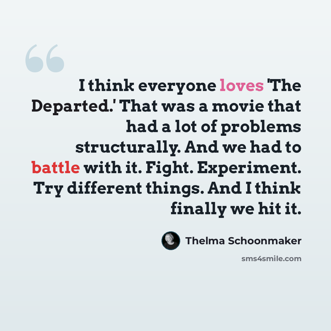“I think everyone loves 'The Departed.' That was a movie that had a lot of problems structurally. And we had to battle with it. Fight. Experiment. Try different things. And I think finally we hit it.” quote by Thelma Schoonmaker
