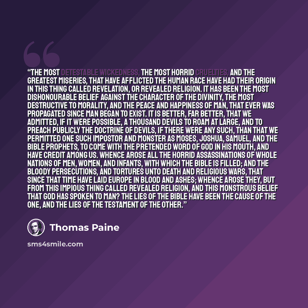 “The most detestable wickedness, the most horrid cruelties, and the greatest miseries, that have afflicted the human race have had their origin in this thing called revelation, or revealed religion. It has been the most dishonourable belief against the character of the divinity, the most…” quote by Thomas Paine
