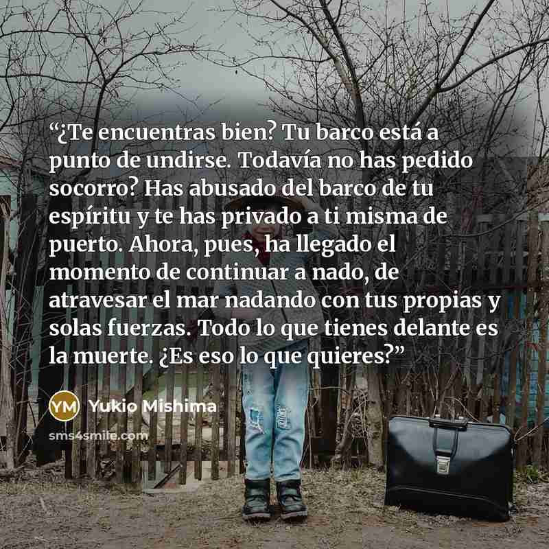 “¿Te encuentras bien? Tu barco está a punto de undirse. Todavía no has pedido socorro? Has abusado del barco de tu espíritu y te has privado a ti misma de puerto. Ahora, pues, ha llegado el momento de continuar a nado, de atravesar el mar nadando con tus propias y solas fuerzas. Todo lo que tienes…” quote by Yukio Mishima