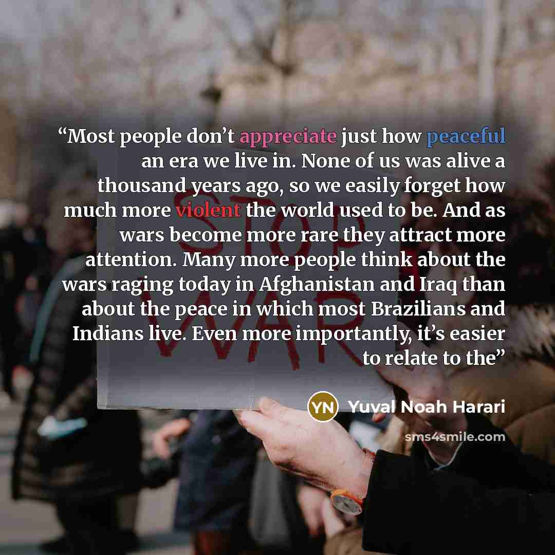 “Most people don’t appreciate just how peaceful an era we live in. None of us was alive a thousand years ago, so we easily forget how much more violent the world used to be. And as wars become more rare they attract more attention. Many more people think about the wars raging today in Afghanistan…” quote by Yuval Noah Harari