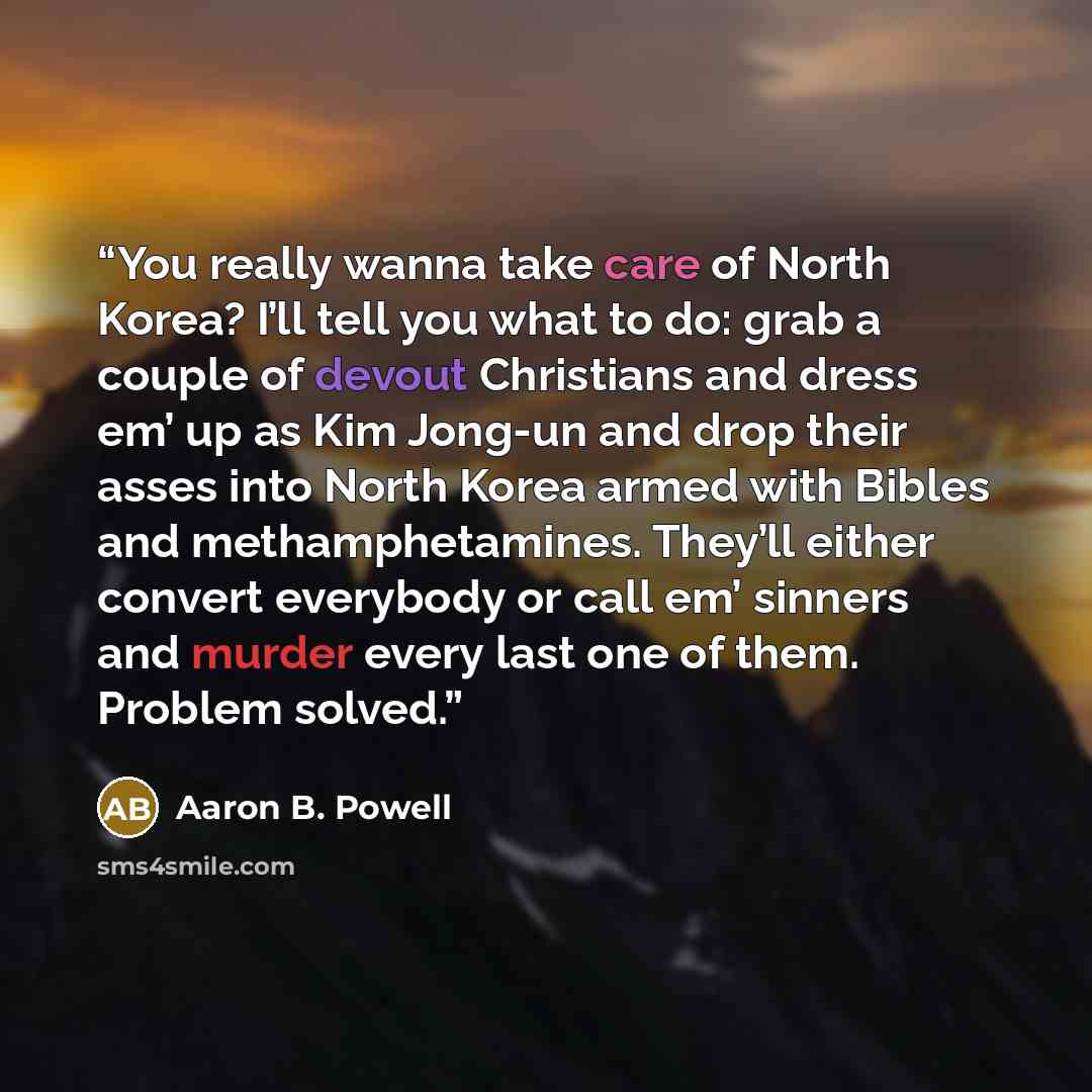 “You really wanna take care of North Korea? I’ll tell you what to do: grab a couple of devout Christians and dress em’ up as Kim Jong-un and drop their asses into North Korea armed with Bibles and methamphetamines. They’ll either convert everybody or call em’ sinners and murder every last one of…” quote by Aaron B. Powell