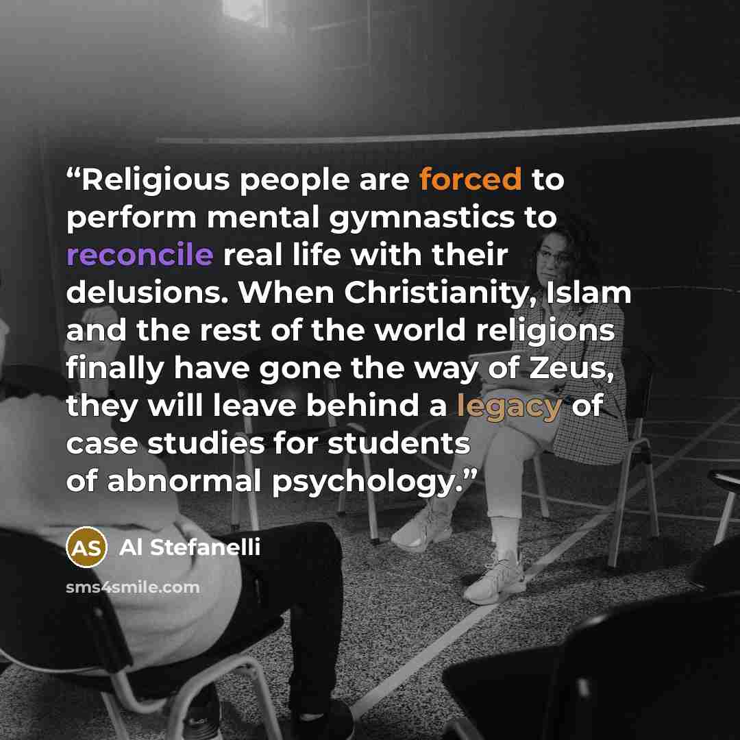“Religious people are forced to perform mental gymnastics to reconcile real life with their delusions. When Christianity, Islam and the rest of the world religions finally have gone the way of Zeus, they will leave behind a legacy of case studies for students of abnormal psychology.” quote by Al Stefanelli