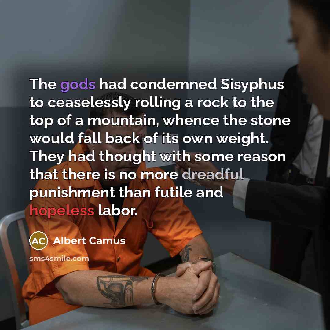 “The gods had condemned Sisyphus to ceaselessly rolling a rock to the top of a mountain, whence the stone would fall back of its own weight. They had thought with some reason that there is no more dreadful punishment than futile and hopeless labor.” quote by Albert Camus