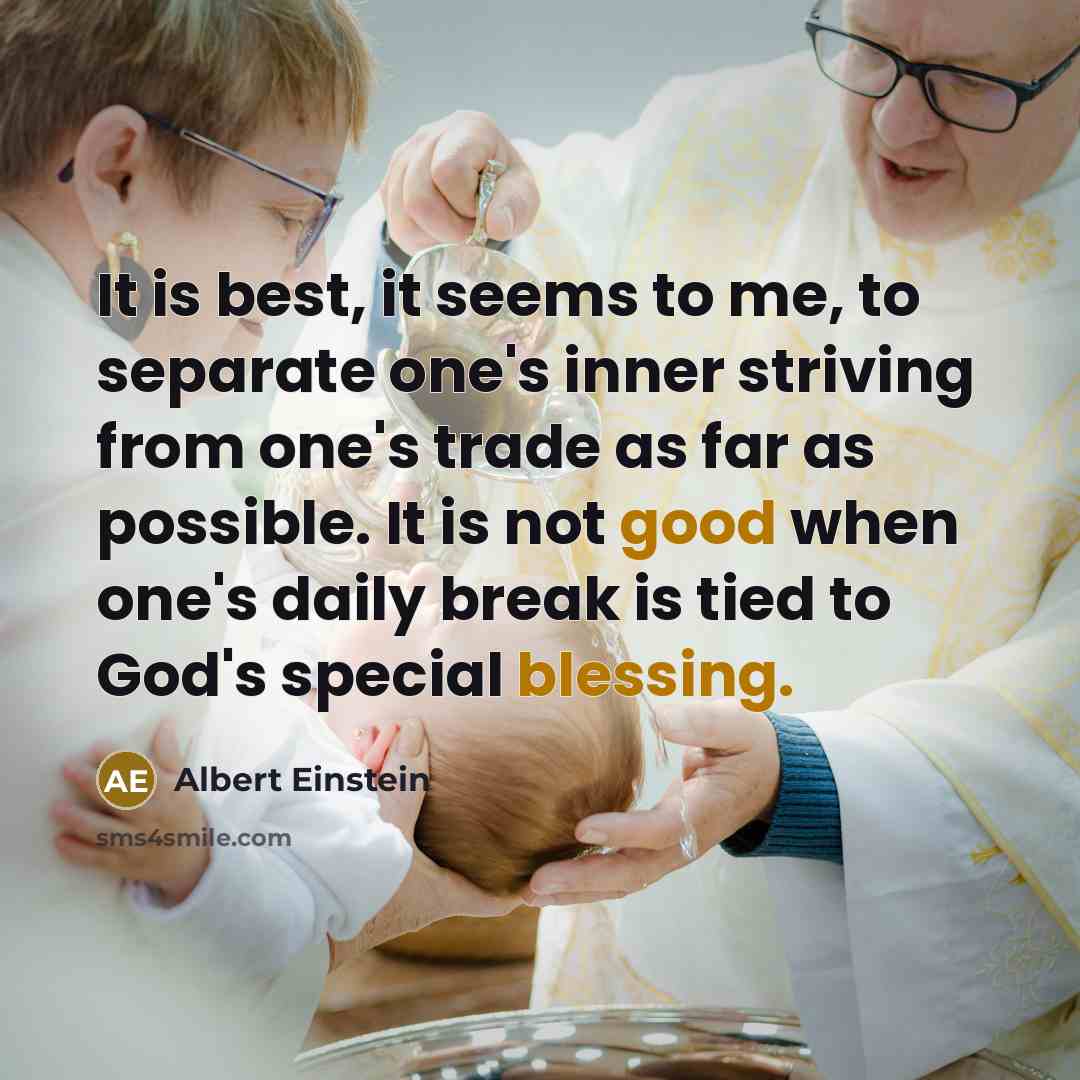 “It is best, it seems to me, to separate one's inner striving from one's trade as far as possible. It is not good when one's daily break is tied to God's special blessing.” quote by Albert Einstein