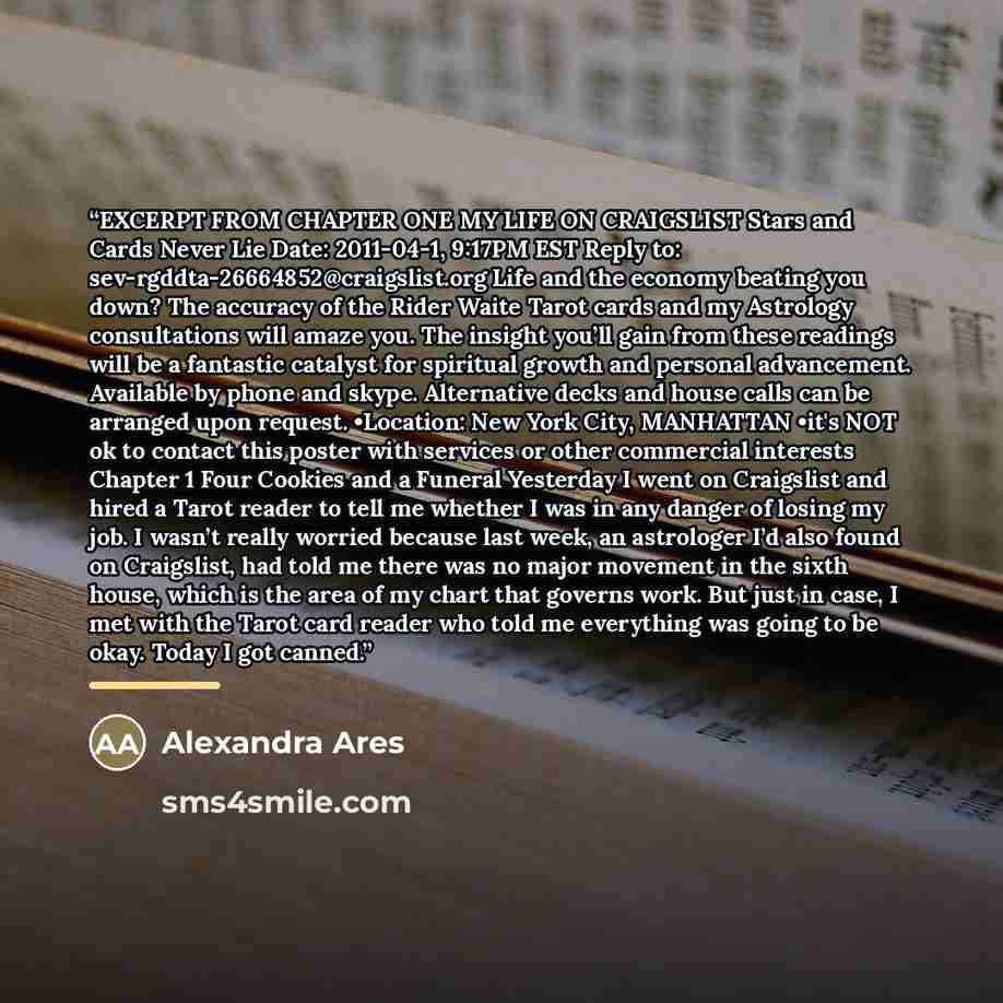 “EXCERPT FROM CHAPTER ONE MY LIFE ON CRAIGSLIST Stars and Cards Never Lie Date: 2011-04-1, 9:17PM EST Reply to: sev-rgddta-26664852@craigslist.org Life and the economy beating you down? The accuracy of the Rider Waite Tarot cards and my Astrology consultations will amaze you. The insight you’ll…” quote by Alexandra Ares