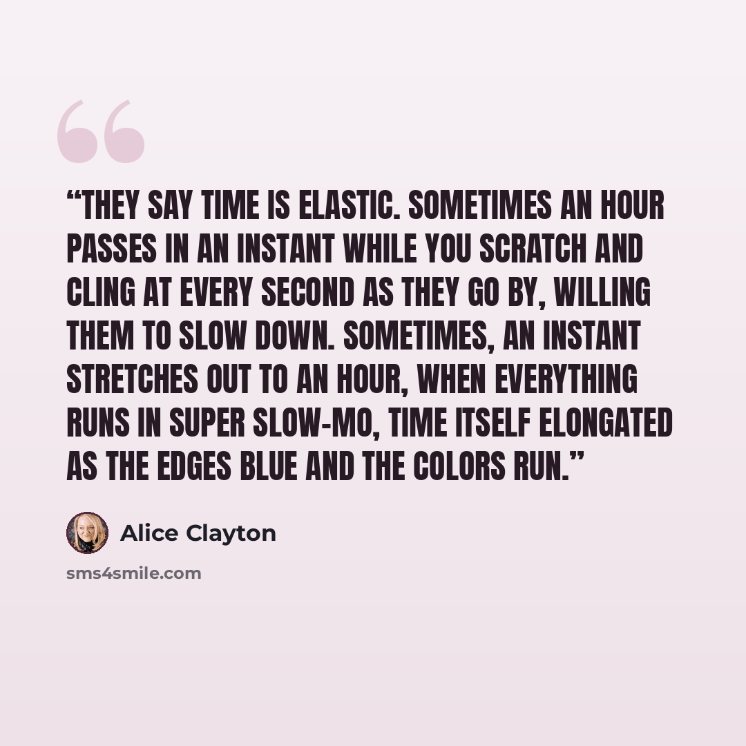 “They say time is elastic. Sometimes an hour passes in an instant while you scratch and cling at every second as they go by, willing them to slow down. Sometimes, an instant stretches out to an hour, when everything runs in super slow-mo, time itself elongated as the edges blue and the colors run.” quote by Alice Clayton