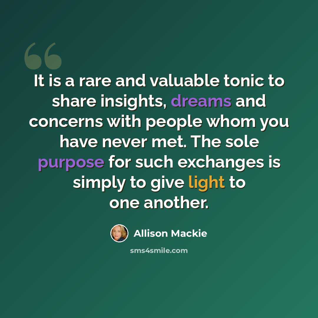 “It is a rare and valuable tonic to share insights, dreams and concerns with people whom you have never met. The sole purpose for such exchanges is simply to give light to one another.” quote by Allison Mackie