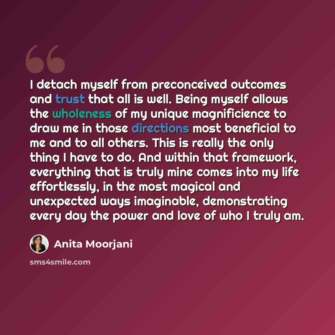 “I detach myself from preconceived outcomes and trust that all is well. Being myself allows the wholeness of my unique magnificience to draw me in those directions most beneficial to me and to all others. This is really the only thing I have to do. And within that framework, everything that is…” quote by Anita Moorjani