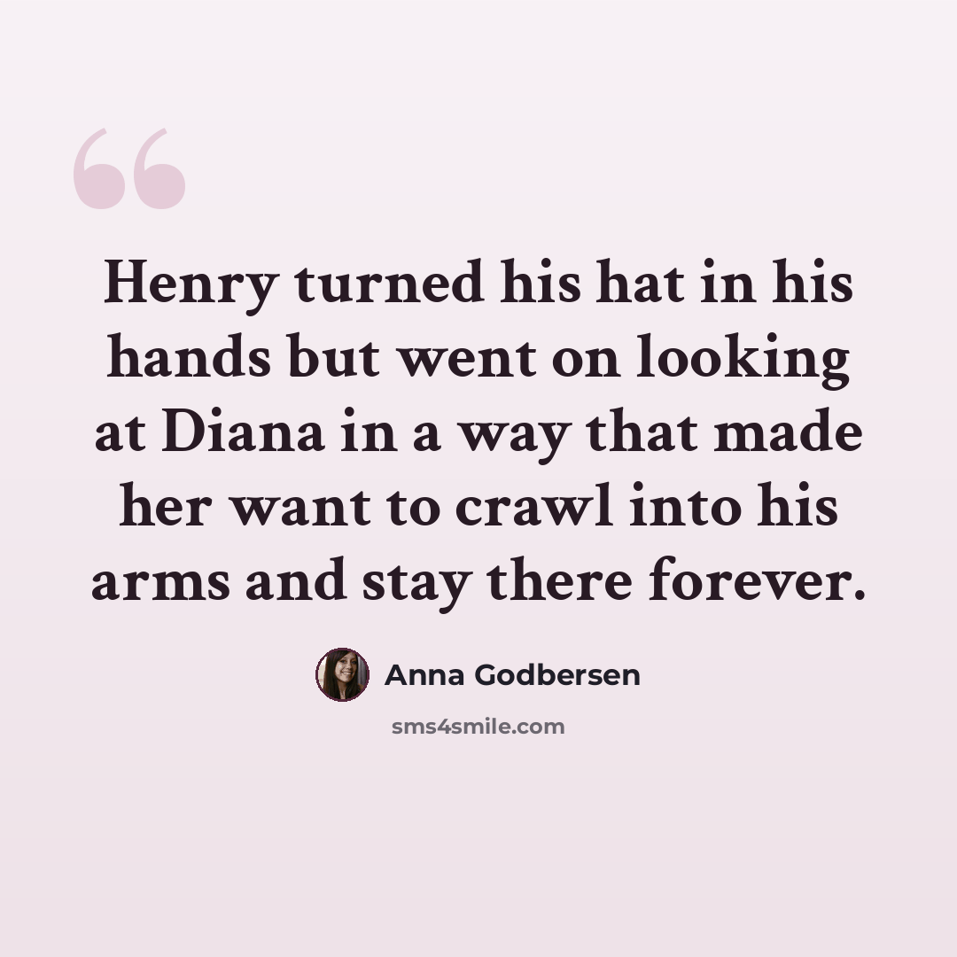 “Henry turned his hat in his hands but went on looking at Diana in a way that made her want to crawl into his arms and stay there forever.” quote by Anna Godbersen