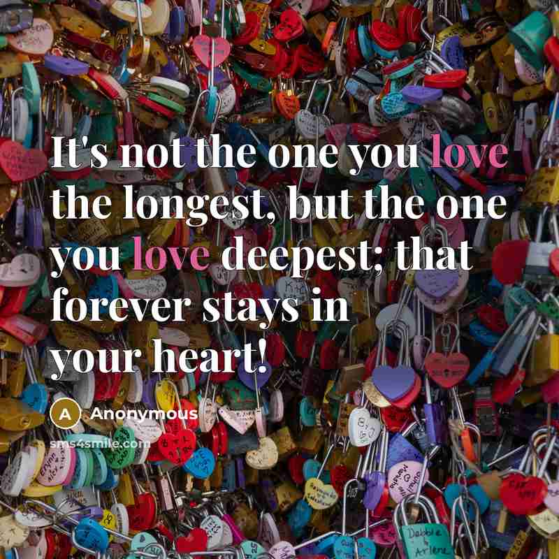 “It's not the one you love the longest, but the one you love deepest; that forever stays in your heart!” quote by Anonymous