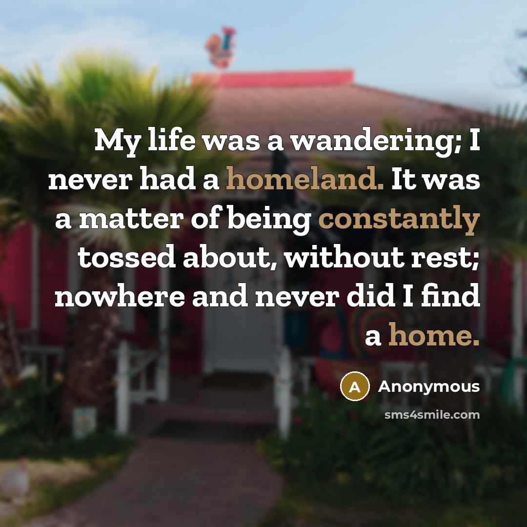 “My life was a wandering; I never had a homeland. It was a matter of being constantly tossed about, without rest; nowhere and never did I find a home.” quote by Anonymous