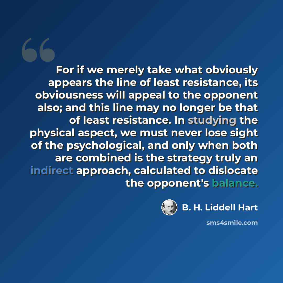 “For if we merely take what obviously appears the line of least resistance, its obviousness will appeal to the opponent also; and this line may no longer be that of least resistance. In studying the physical aspect, we must never lose sight of the psychological, and only when both are combined is…” quote by B. H. Liddell Hart