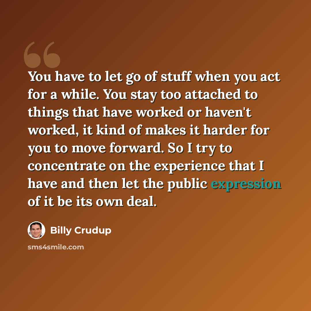 “You have to let go of stuff when you act for a while. You stay too attached to things that have worked or haven't worked, it kind of makes it harder for you to move forward. So I try to concentrate on the experience that I have and then let the public expression of it be its own deal.” quote by Billy Crudup