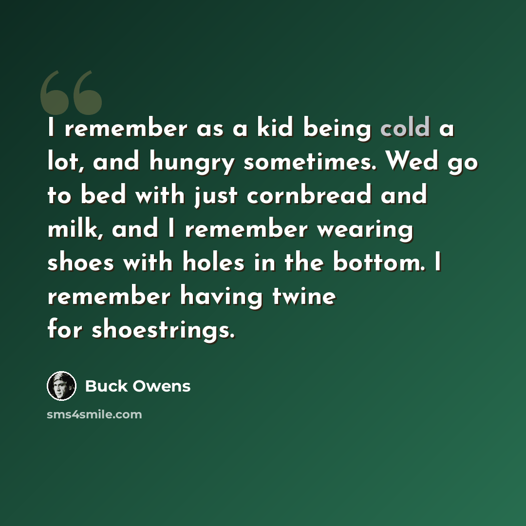 “I remember as a kid being cold a lot, and hungry sometimes. Wed go to bed with just cornbread and milk, and I remember wearing shoes with holes in the bottom. I remember having twine for shoestrings.” quote by Buck Owens