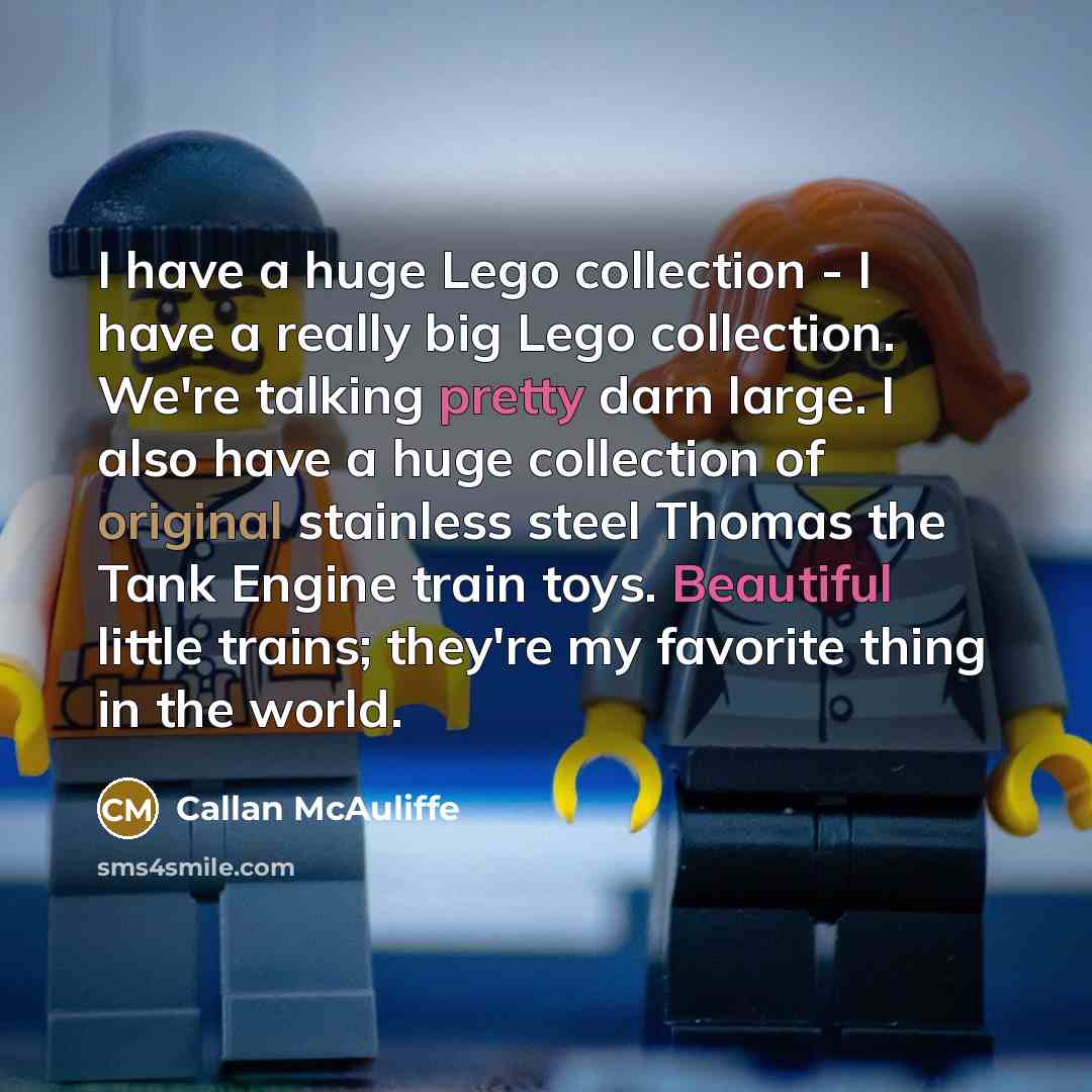 “I have a huge Lego collection - I have a really big Lego collection. We're talking pretty darn large. I also have a huge collection of original stainless steel Thomas the Tank Engine train toys. Beautiful little trains; they're my favorite thing in the world.” quote by Callan McAuliffe