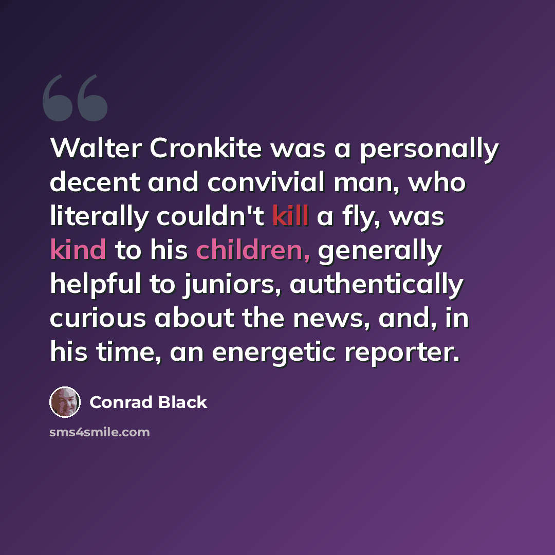 “Walter Cronkite was a personally decent and convivial man, who literally couldn't kill a fly, was kind to his children, generally helpful to juniors, authentically curious about the news, and, in his time, an energetic reporter.” quote by Conrad Black