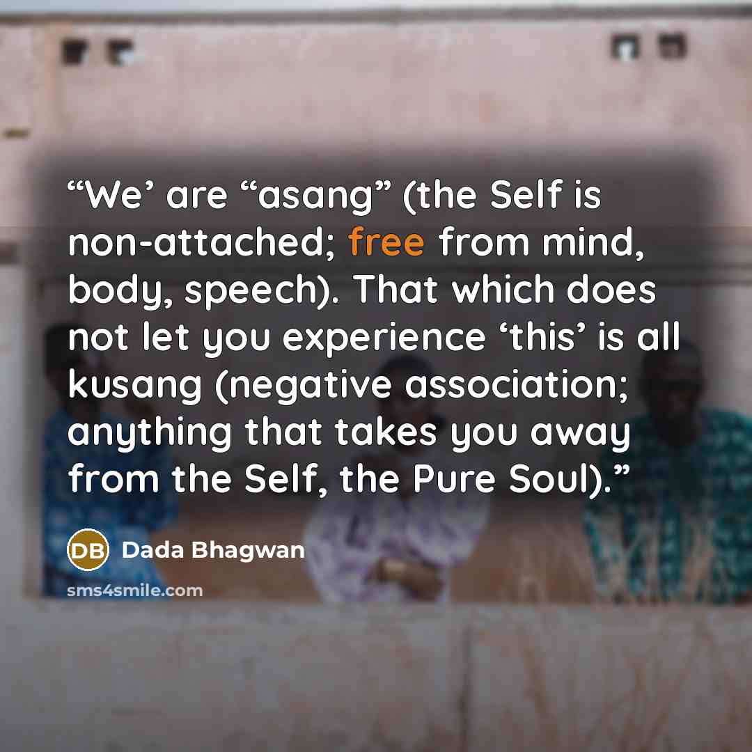 “We’ are “asang” (the Self is non-attached; free from mind, body, speech). That which does not let you experience ‘this’ is all kusang (negative association; anything that takes you away from the Self, the Pure Soul).” quote by Dada Bhagwan