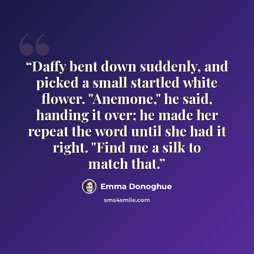 “Daffy bent down suddenly, and picked a small startled white flower. "Anemone," he said, handing it over; he made her repeat the word until she had it right. "Find me a silk to match that.” quote by Emma Donoghue