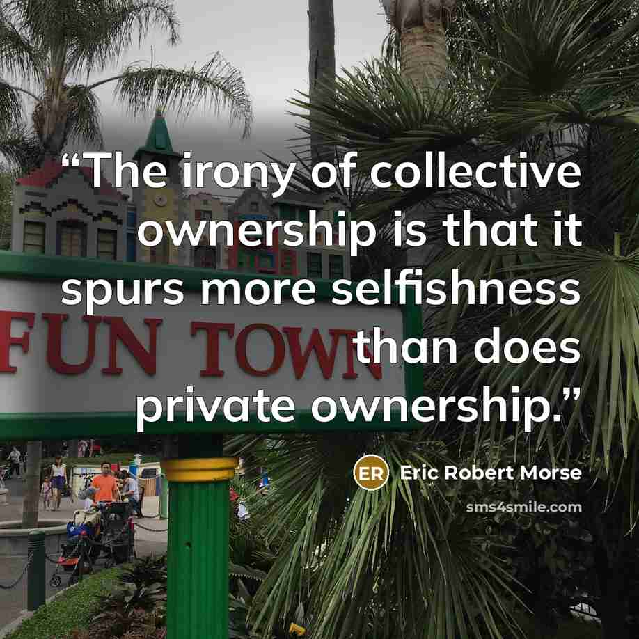 “The irony of collective ownership is that it spurs more selfishness than does private ownership.” quote by Eric Robert Morse