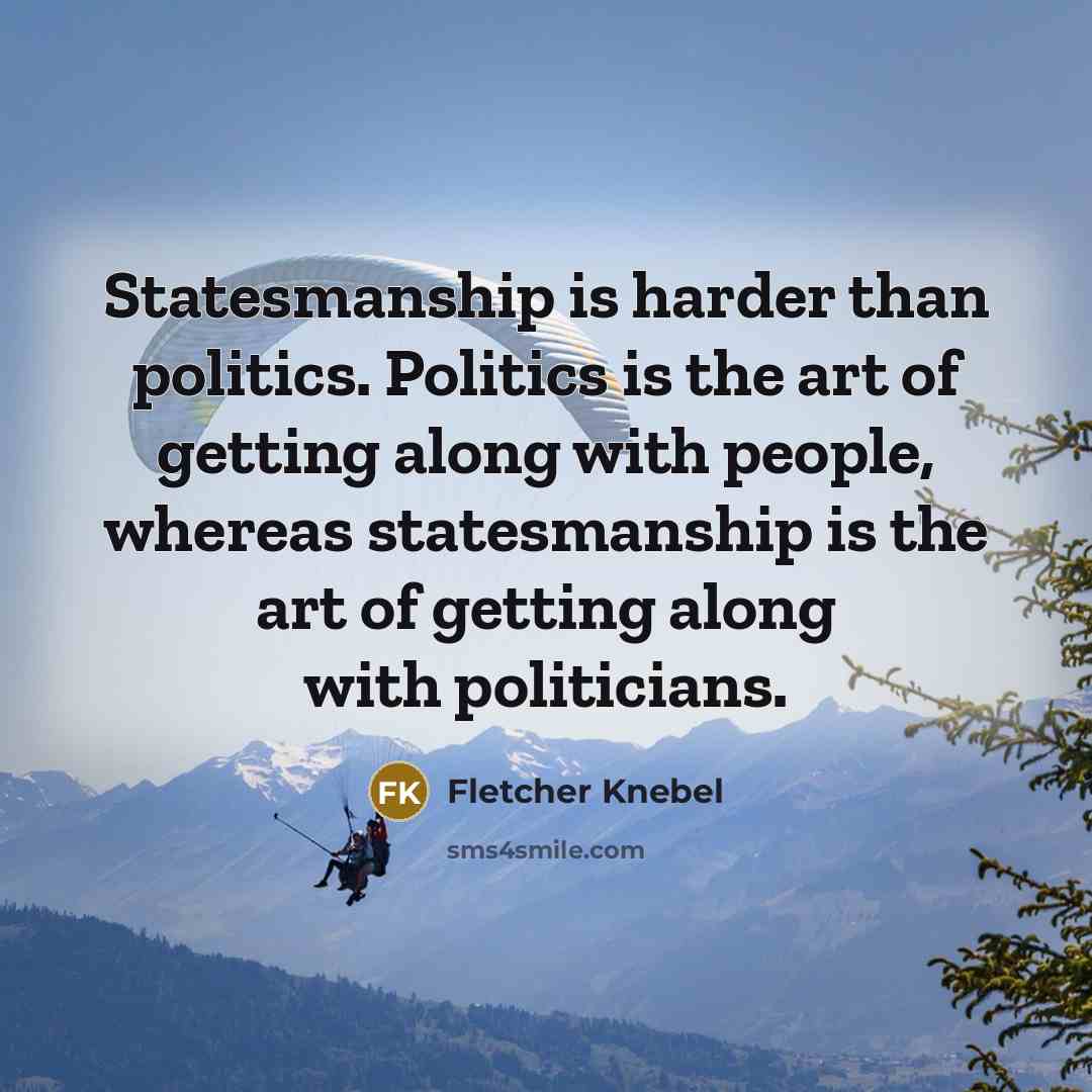 “Statesmanship is harder than politics. Politics is the art of getting along with people, whereas statesmanship is the art of getting along with politicians.” quote by Fletcher Knebel
