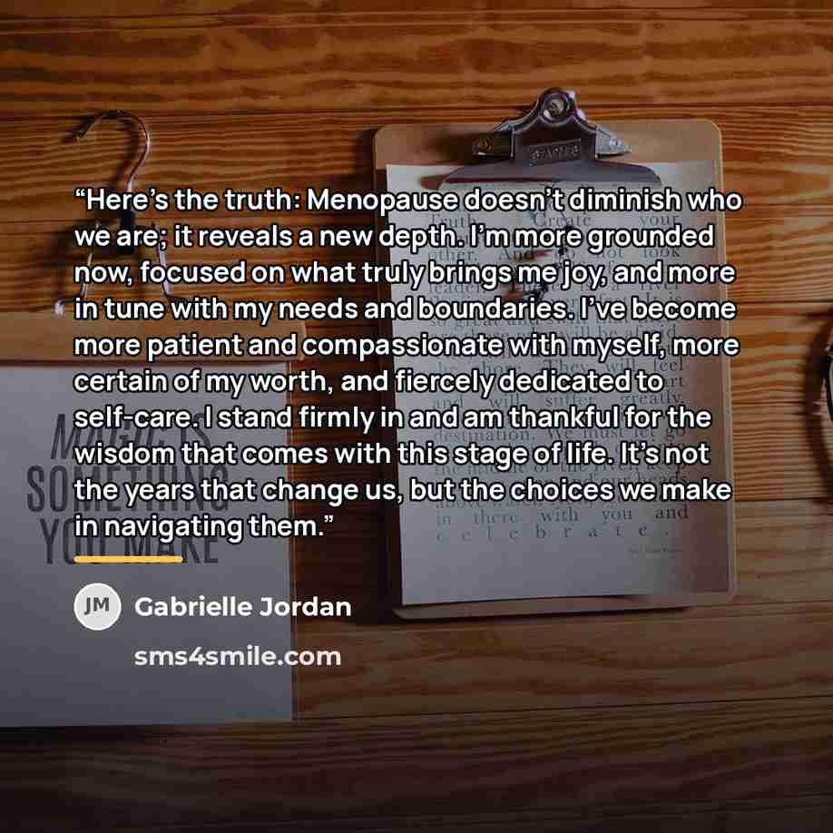 “Here’s the truth: Menopause doesn’t diminish who we are; it reveals a new depth. I’m more grounded now, focused on what truly brings me joy, and more in tune with my needs and boundaries. I’ve become more patient and compassionate with myself, more certain of my worth, and fiercely dedicated to…” quote by Gabrielle Jordan