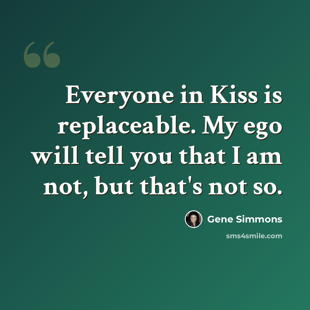 “Everyone in Kiss is replaceable. My ego will tell you that I am not, but that's not so.” quote by Gene Simmons