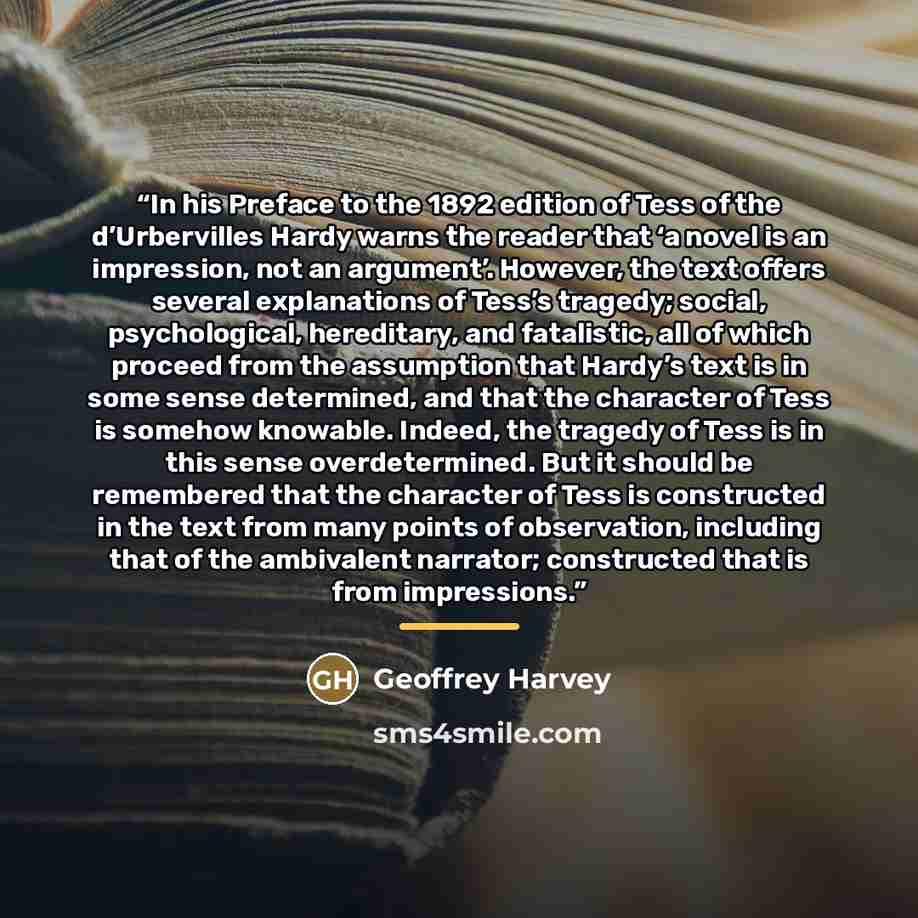 “In his Preface to the 1892 edition of Tess of the d’Urbervilles Hardy warns the reader that ‘a novel is an impression, not an argument’. However, the text offers several explanations of Tess’s tragedy; social, psychological, hereditary, and fatalistic, all of which proceed from the assumption that…” quote by Geoffrey Harvey