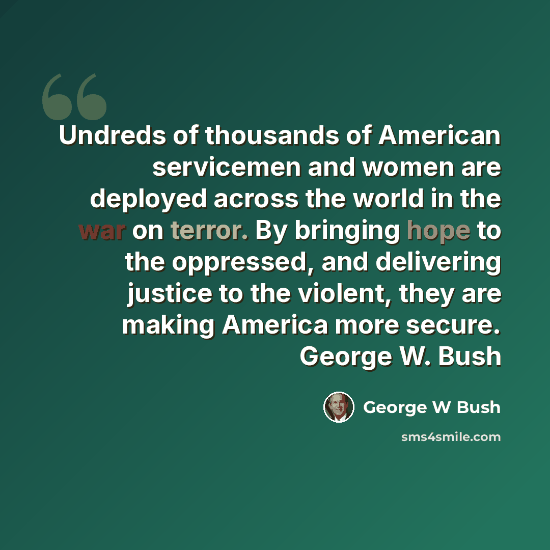 “Undreds of thousands of American servicemen and women are deployed across the world in the war on terror. By bringing hope to the oppressed, and delivering justice to the violent, they are making America more secure. George W. Bush” quote by George W Bush