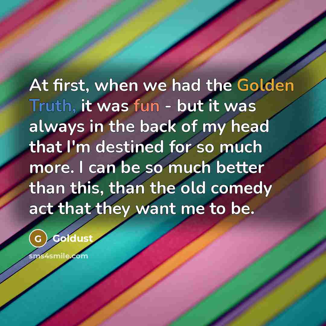 “At first, when we had the Golden Truth, it was fun - but it was always in the back of my head that I'm destined for so much more. I can be so much better than this, than the old comedy act that they want me to be.” quote by Goldust