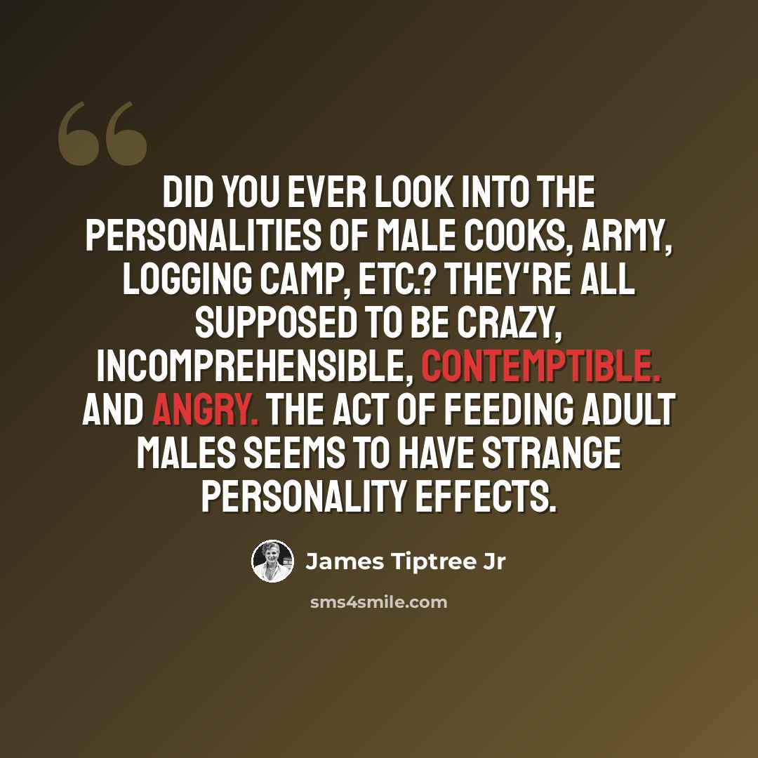 “Did you ever look into the personalities of male cooks, Army, logging camp, etc.? They're all supposed to be crazy, incomprehensible, contemptible. And angry. The act of feeding adult males seems to have strange personality effects.” quote by James Tiptree Jr