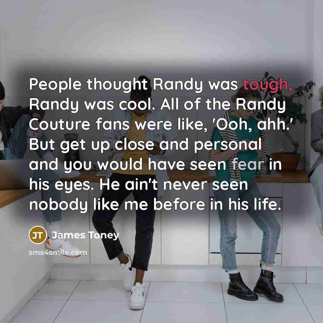 “People thought Randy was tough, Randy was cool. All of the Randy Couture fans were like, 'Ooh, ahh.' But get up close and personal and you would have seen fear in his eyes. He ain't never seen nobody like me before in his life.” quote by James Toney