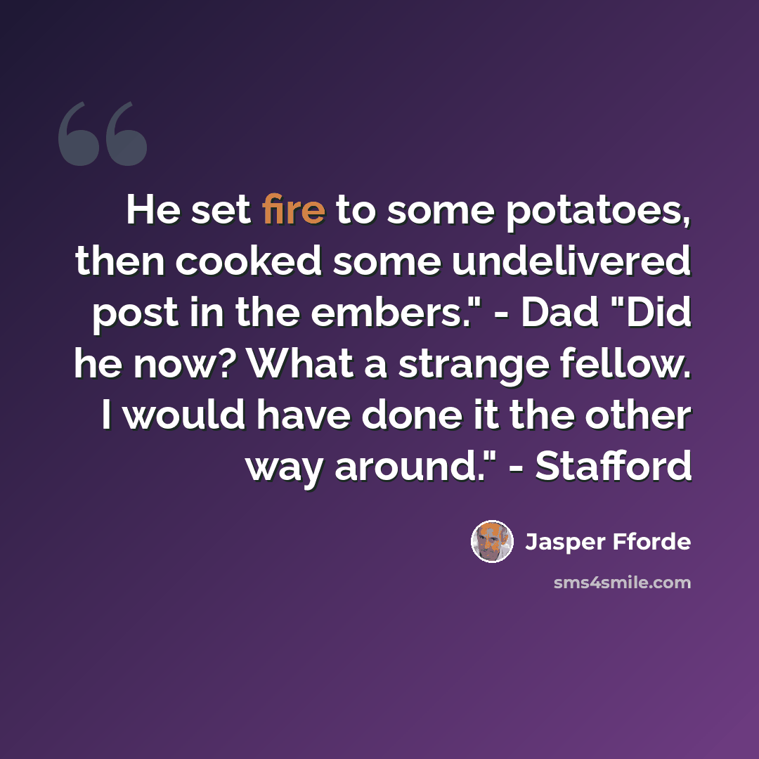 “He set fire to some potatoes, then cooked some undelivered post in the embers." - Dad "Did he now? What a strange fellow. I would have done it the other way around." - Stafford” quote by Jasper Fforde