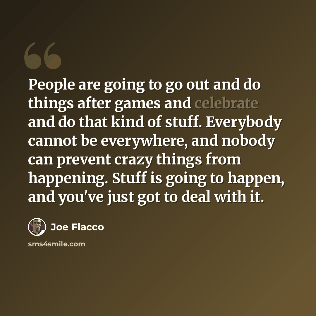 “People are going to go out and do things after games and celebrate and do that kind of stuff. Everybody cannot be everywhere, and nobody can prevent crazy things from happening. Stuff is going to happen, and you've just got to deal with it.” quote by Joe Flacco