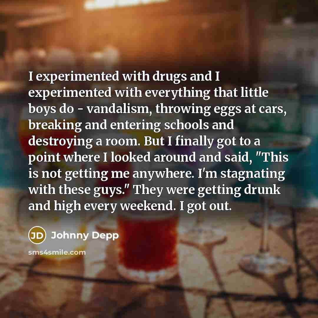 “I experimented with drugs and I experimented with everything that little boys do - vandalism, throwing eggs at cars, breaking and entering schools and destroying a room. But I finally got to a point where I looked around and said, "This is not getting me anywhere. I'm stagnating with these guys."…” quote by Johnny Depp