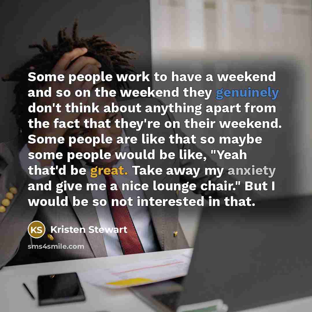 “Some people work to have a weekend and so on the weekend they genuinely don't think about anything apart from the fact that they're on their weekend. Some people are like that so maybe some people would be like, "Yeah that'd be great. Take away my anxiety and give me a nice lounge chair." But I…” quote by Kristen Stewart