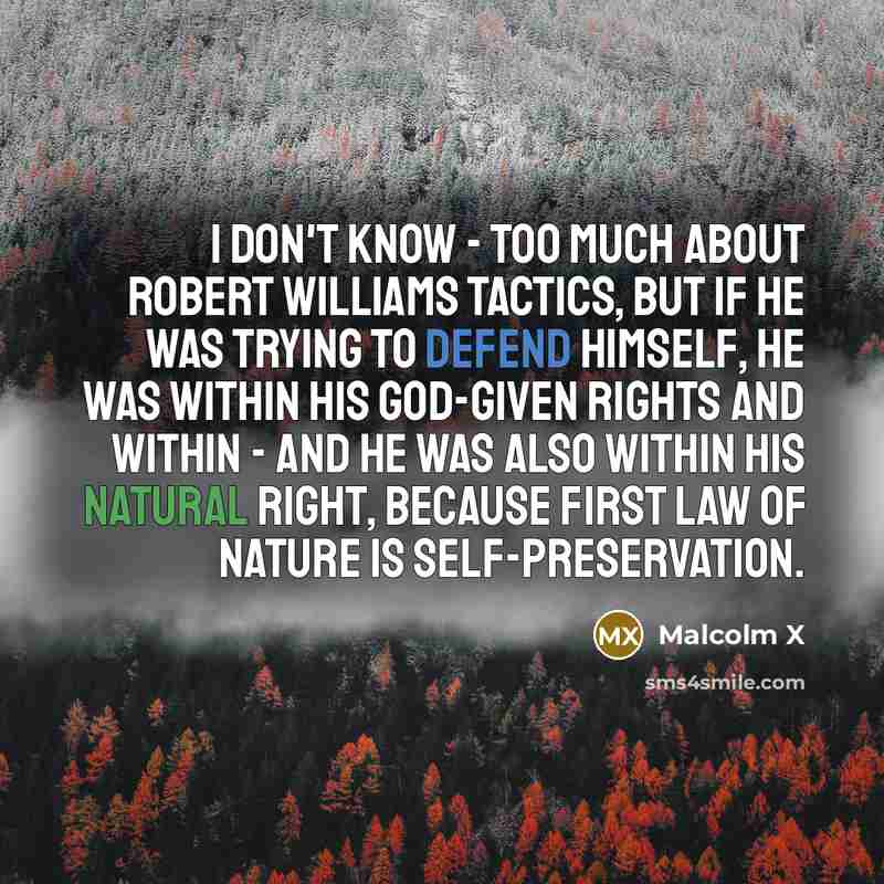 “I don't know - too much about Robert Williams tactics, but if he was trying to defend himself, he was within his God-given rights and within - and he was also within his natural right, because first law of nature is self-preservation.” quote by Malcolm X
