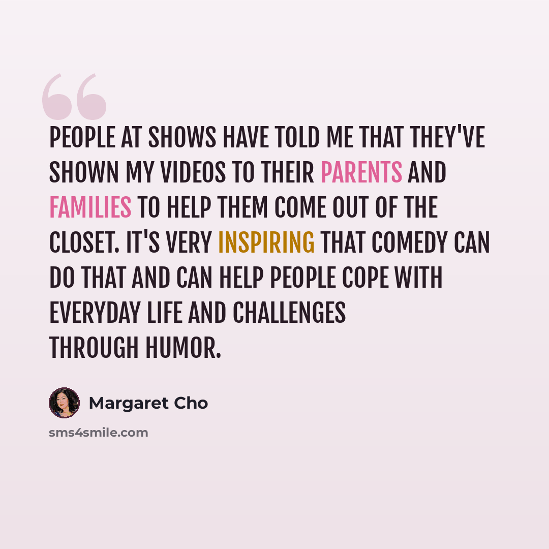 “People at shows have told me that they've shown my videos to their parents and families to help them come out of the closet. It's very inspiring that comedy can do that and can help people cope with everyday life and challenges through humor.” quote by Margaret Cho