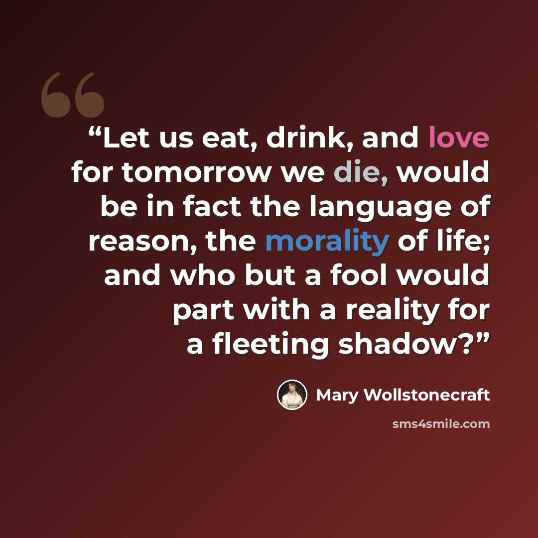 “Let us eat, drink, and love for tomorrow we die, would be in fact the language of reason, the morality of life; and who but a fool would part with a reality for a fleeting shadow?” quote by Mary Wollstonecraft
