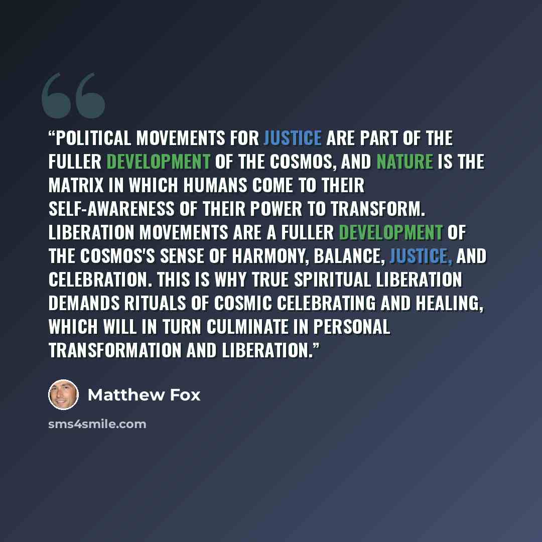 “Political movements for justice are part of the fuller development of the cosmos, and nature is the matrix in which humans come to their self-awareness of their power to transform. Liberation movements are a fuller development of the cosmos's sense of harmony, balance, justice, and celebration…” quote by Matthew Fox