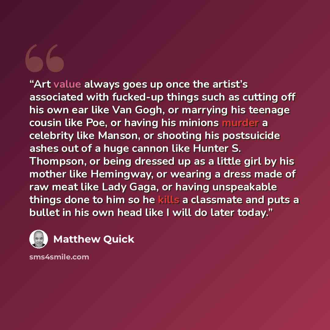“Art value always goes up once the artist’s associated with fucked-up things such as cutting off his own ear like Van Gogh, or marrying his teenage cousin like Poe, or having his minions murder a celebrity like Manson, or shooting his postsuicide ashes out of a huge cannon like Hunter S. Thompson…” quote by Matthew Quick