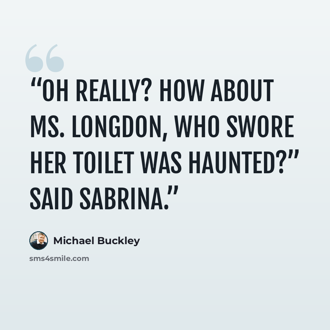 “Oh really? How about Ms. Longdon, who swore her toilet was haunted?” said Sabrina.” quote by Michael Buckley