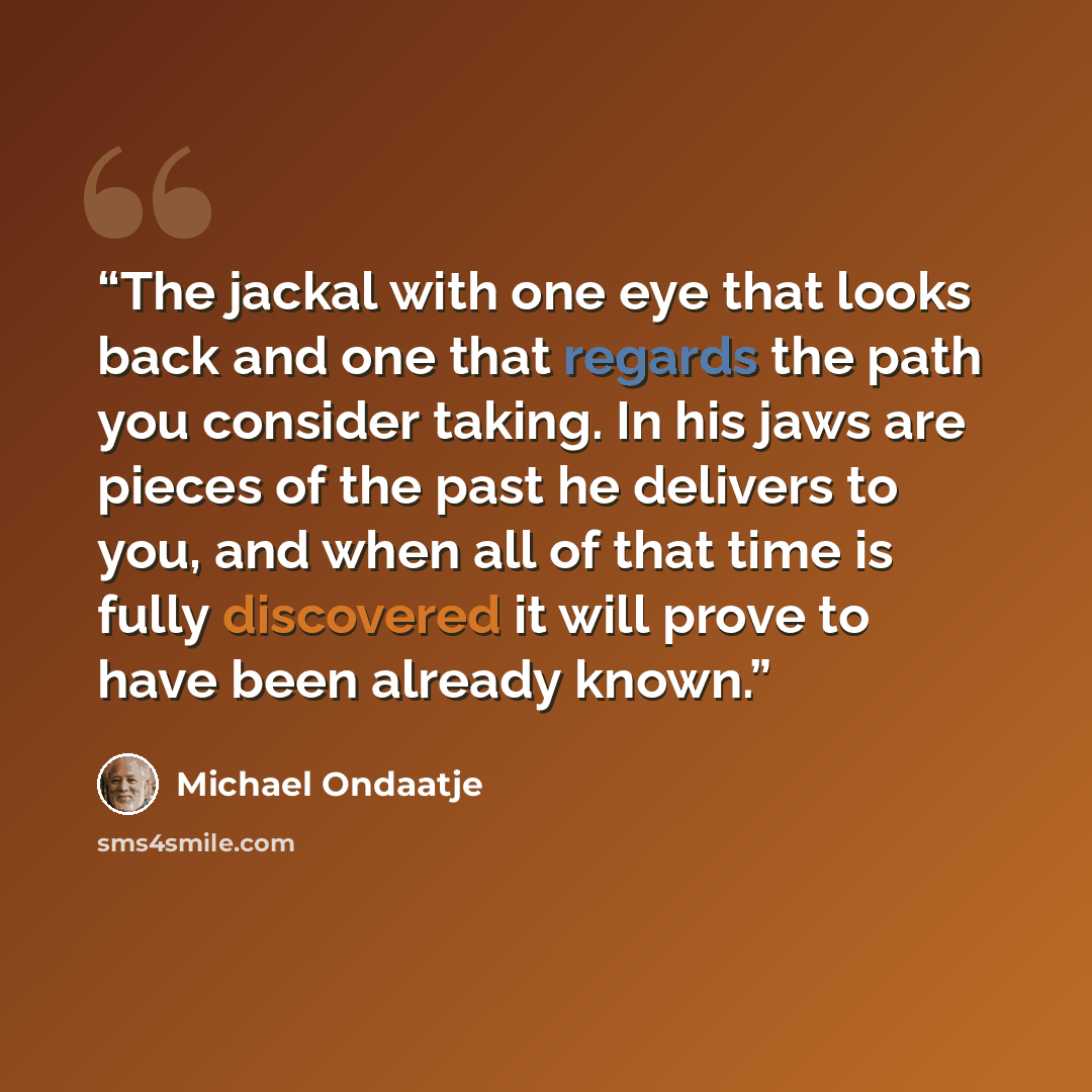 “The jackal with one eye that looks back and one that regards the path you consider taking. In his jaws are pieces of the past he delivers to you, and when all of that time is fully discovered it will prove to have been already known.” quote by Michael Ondaatje