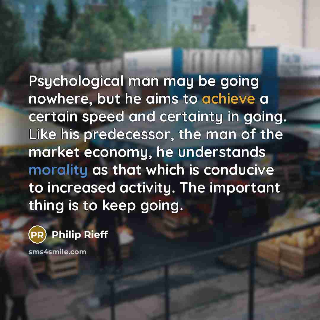 “Psychological man may be going nowhere, but he aims to achieve a certain speed and certainty in going. Like his predecessor, the man of the market economy, he understands morality as that which is conducive to increased activity. The important thing is to keep going.” quote by Philip Rieff