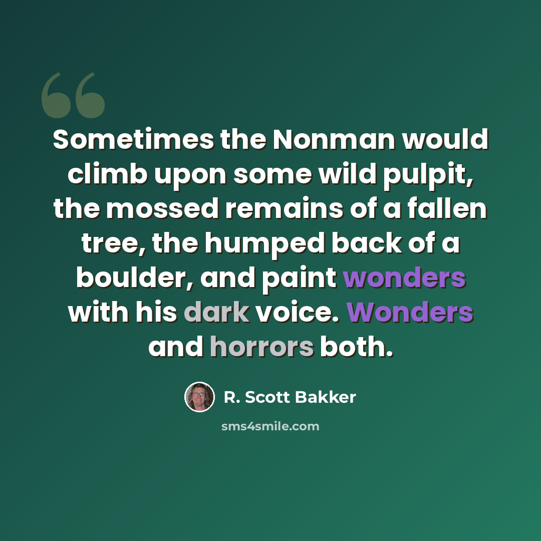 “Sometimes the Nonman would climb upon some wild pulpit, the mossed remains of a fallen tree, the humped back of a boulder, and paint wonders with his dark voice. Wonders and horrors both.” quote by R. Scott Bakker